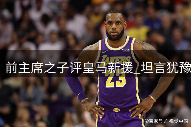 前主席之子评皇马新援 坦言犹豫者不宜加盟