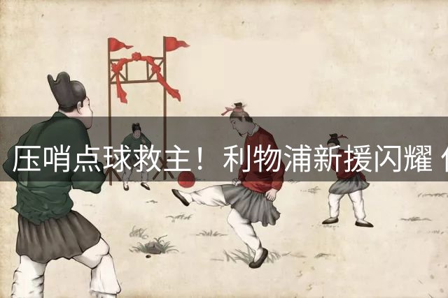 压哨点球救主！利物浦新援闪耀 亿元先生持续低迷