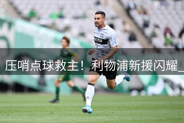 压哨点球救主！利物浦新援闪耀 亿元先生持续低迷