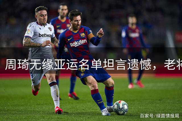 周琦无缘亚运名单坦言遗憾，老将缺席引关注