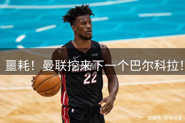 噩耗！曼联挖来下一个巴尔科拉！红魔王牌主力悬了