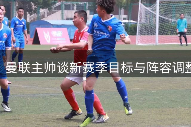 曼联主帅谈新赛季目标与阵容调整