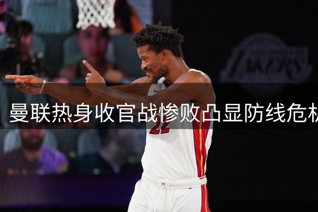 曼联热身收官战惨败凸显防线危机 夏窗补强势在必行