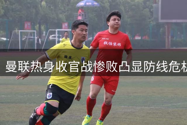 曼联热身收官战惨败凸显防线危机 夏窗补强势在必行