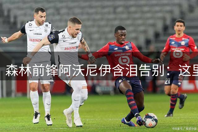 森林前锋阿沃尼伊含泪告别：这里永远是我的家