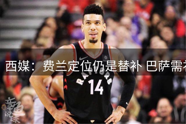 西媒：费兰定位仍是替补 巴萨需补强中锋位置