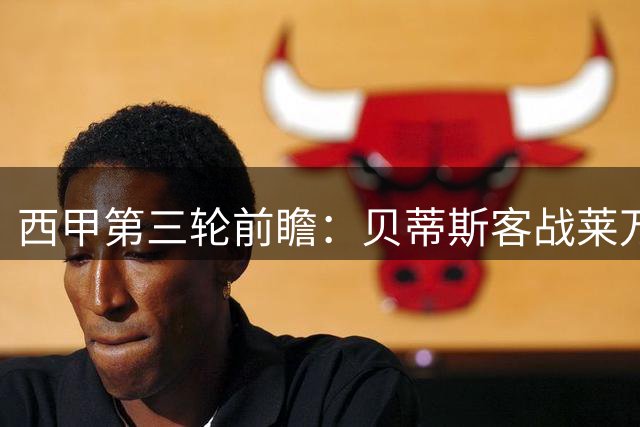 西甲第三轮前瞻：贝蒂斯客战莱万特，阵容轮换或成关键变数
